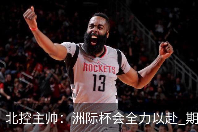 北控主帅：洲际杯会全力以赴 期待帮助球队建立新体系